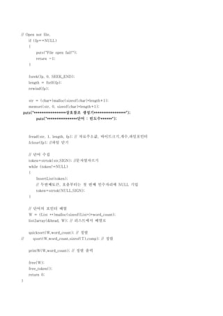 // Open not file,
     if (fp==NULL)
     {
          puts("File open fail!");
          return -1;
     }


     fseek(fp, 0, SEEK_END);
     length = ftell(fp);
     rewind(fp);


     str = (char*)malloc(sizeof(char)*length+1);
     memset(str, 0, sizeof(char)*length+1);
 puts("*****************상호참조 생성기*****************");
          puts("****************단어 : 빈도수******");



     fread(str, 1, length, fp); // 자료주소값, 바이트크기,개수,파일포인터
     fclose(fp); //파일 닫기


     // 단어 수집
     token=strtok(str,SIGN); //문자열자르기
     while (token!=NULL)
     {
          InsertList(token);
          // 두번째토큰, 호출부터는 첫 번째 인수자리에 NULL 기입
          token=strtok(NULL,SIGN);
     }


     // 단어의 포인터 배열
     W = (List **)malloc(sizeof(List*)*word_count);
     list2array(&head, W); // 리스트에서 배열로


     quicksort(W,word_count); // 정렬
//       qsort(W,word_count,sizeof(T),comp); // 정렬


     printW(W,word_count); // 정렬 출력


     free(W);
     free_token();
     return 0;
}
 