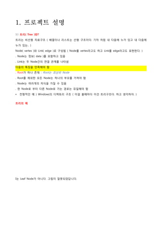 1. 프로젝트 설명
1) 트리( Tree )란?
트리는 비선형 자료구조 ( 배열이나 리스트는 선형 구조이다. 기차 처럼 내 다음에 누가 있고 내 다음에

누가 있는.. )

Node( vertex )와 Link( edge )로 구성됨 ( Node를 vertex라고도 하고 Link를 edge라고도 표현한다. )
. Node는 정보( data )를 포함하고 있음

. Link는 두 Node간의 연결 관계를 나타냄

다음의 특징을 만족해야 함
. Root가 하나 존재 : Root는 최상위 Node

. Root를 제외한 모든 Node는 하나의 부모를 가져야 함

. Node는 여러개의 자식을 가질 수 있음

. 한 Node로 부터 다른 Node로 가는 경로는 유일해야 함

•   전형적인 예 ) Windows의 디렉토리 구조 ( 이걸 볼때마다 이건 트리구조다. 하고 생각하자. )


트리의 예




I는 Leaf Node가 아니다. 그림이 잘못되었답니다.
 