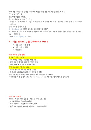 Level d를 구하는 이 증명은 자료구조 시험문제에 가끔 나오니 알아두도록 하자.
2d-1 ≤ N ≤ 2d - 1
부등식에 log2를 취하면,
                      d
d - 1 ≤ log2N ≤ log2( 2 - 1 )
  log2( 2d - 1 )는 log22d - log21즉, log2와2가 소거되어 d가 되고 - log21은 - 0이 된다. ( 2n = 1일때
  n은 0 )
결국 수식을 정리해 보면
d - 1 ≤ log2N <d 이렇게 되는데, 부등식에 1을 더하면
d ≤ log2N + 1 <d + 1 여기에서 log2N + 1의 소수점 이하 부분을 잘라낸 것과 같다는 의미가 된다. (
log2 = 0.3010 )
그래서 d = [ log2N ] + 1 이다.


7.3 이진 트리의 구현 ( Project : Tree )
      •   이진 트리 구현 방법
      •   이진 트리 모델링
      •   Skeleton


이진 트리의 구현 방법
배열로 구현하는 방법
. Full Binary Tree인 경우에만 사용가능
. 이진 트리의 특징을 이용한 인덱스 조작
. Heap Sort 에서 자세히 살펴볼 것임
연결 리스트로 구현하는 방법
. Node 클래스가 하나의 노드를 나타냄
. 이 노드는 pLeft와pRight로 두 자식을 가리킴
모든 자료구조의 기본이 되는 배열과 연결 리스트가 또 나왔다.
이진트리를 이중 연결리스트( Doubly Linked List )로 구현하는 법에 대해서 알아보자.




이진 트리 모델링
Head( 시작 )과 Tail( 끝) 을 나타내는 가짜 노드 사용
. m_pNodeHead / m_pNodeTail
. Root Node == m_pNodeHead->pLeft
. 모든 Leaf Node의 pLeft와 pRight == m_pNodeTail
 
