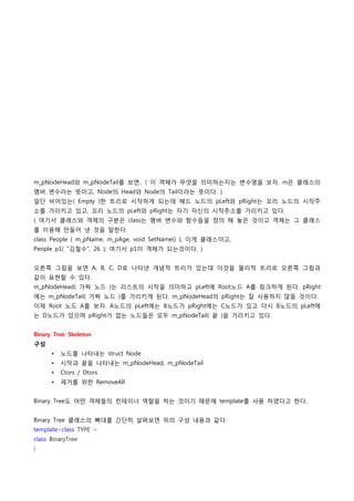 m_pNodeHead와 m_pNodeTail를 보면.. ( 이 객체가 무엇을 의미하는지는 변수명을 보자. m은 클래스의
멤버 변수라는 뜻이고, Node의 Head와 Node의 Tail이라는 뜻이다. )
일단 비어있는( Empty )한 트리로 시작하게 되는데 헤드 노드의 pLeft와 pRight는 꼬리 노드의 시작주
소를 가리키고 있고, 꼬리 노드의 pLeft와 pRight는 자기 자신의 시작주소를 가리키고 있다.
( 여기서 클래스와 객체의 구분은 class는 멤버 변수와 함수들을 정의 해 놓은 것이고 객체는 그 클래스
를 이용해 만들어 낸 것을 말한다.
class People { m_pName, m_pAge, void SetName() }; 이게 클래스이고,
People p1( "김철수", 26 ); 여기서 p1이 객체가 되는것이다. )


오른쪽 그림을 보면 A, B, C, D로 나타낸 개념적 트리가 있는데 이것을 물리적 트리로 오른쪽 그림과
같이 표현할 수 있다.
m_pNodeHead( 가짜 노드 )는 리스트의 시작을 의미하고 pLeft에 Root노드 A를 링크하게 된다. pRight
에는 m_pNodeTail( 가짜 노드 )를 가리키게 된다. m_pNodeHead의 pRight는 잘 사용하지 않을 것이다.
이제 Root 노드 A를 보자. A노드의 pLeft에는 B노드가 pRight에는 C노드가 있고 다시 B노드의 pLeft에
는 D노드가 있으며 pRight가 없는 노드들은 모두 m_pNodeTail( 끝 )을 가리키고 있다.


Binary Tree Skeleton
구성
      •   노드를 나타내는 struct Node
      •   시작과 끝을 나타내는 m_pNodeHead, m_pNodeTail
      •   Ctors / Dtors
      •   제거를 위한 RemoveAll


Binary Tree도 어떤 객체들의 컨테이너 역할을 하는 것이기 때문에 template를 사용 하였다고 한다.


Binary Tree 클래스의 뼈대를 간단히 살펴보면 위의 구성 내용과 같다.
template<class TYPE >
class BinaryTree
{
 