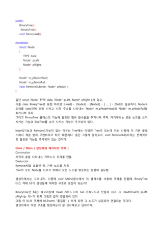 public:
    BinaryTree();
    ~BinaryTree();
    void RemoveAll();


protected:
    struct Node
    {
        TYPE data;
        Node* pLeft;
        Node* pRight;
    };


    Node* m_pNodeHead;
    Node* m_pNodeTail;
    void RemoveSubtree( Node* pNode );
};


일단 struct Node{ TYPE data, Node* pLeft, Node* pRight };가 있고,
이를 class BinaryTree로 표현 하려면 [Head] - [Node1] - [Node2] - [ ... ] - [Tail]이 필요하다. Node구
조체를 class안에 포함 시키고 시작 주소를 나타내는 Node* m_pNodeHead와 Node* m_pNodeTail을
추가시켜 주자.
그리고 BinaryTree 클래스의 기능에 필요한 멤버 함수들을 추가시켜 주자. 여기에서는 모든 노드를 소거
시키는 기능과 SubTree를 소거 시키는 기능이 추가되어 있다.


Insert()기능과 Remove()기능이 없는 이유는 Tree에는 다양한 Tree가 있는데 이는 나중에 이 기본 클래
스에서 계승 받아 구현하려고 하기 때문이다. 일단 그렇게 알아두자. void RemoveAll()이라는 전체적으
로 필요한 기능만 추가되어 있는 것이다.


Ctors / Dtors ( 생성자와 제거자의 약자 )
Constructor
시작과 끝을 나타내는 가짜노드 두개를 만듦
Desturctor
RemoveAll을 호출한 뒤, 가짜 노드를 지움
Tree의 모든 Node를 지우기 위해서 모든 노드를 방문하는 방법이 필요함


생성자에서는 그러니까.. 나중에 void Main()함수에서 이 클래스를 사용해 객체를 만들때, BinaryTree
b1(); 객체 b1이 생성될때 어떠한 구조로 생성이 되는가?


BinaryTree인 b1은 메모리상에 Head 가짜노드와 Tail 가짜노드가 만들어 지고 그 Head와Tail의 pLeft,
pRight는 저~기 위쪽 그림과 같이 연결되어 있다.
그럼 이 b1의 객체에 b1.Insert( "홍길동" ); 하게 되면 그 노드가 삽입되어 연결되는 것이다.
생성자에서 어떤 구조를 형성하는지 잘 생각해보고 넘어가자.
 
