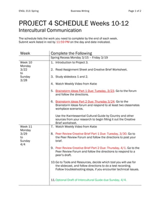 ENGL 313: Spring Business Writing Page 1 of 2
PROJECT 4 SCHEDULE Weeks 10-12
Intercultural Communication
The schedule lists the work you need to complete by the end of each week.
Submit work listed in red by 11:59 PM on the day and date indicated.
Week Complete the Following
Spring Recess Monday 3/15 – Friday 3/19
Week 10
Monday
3/22
to
Sunday
3/28
1. Introduction to Project 3.
2. Read Assignment Sheet and Creative Brief Worksheet.
3. Study slidedocs 1 and 2.
4. Watch Weekly Video from Katie
5. Brainstorm Ideas Part 1 Due: Tuesday, 3/23. Go to the forum
and follow the directions.
6. Brainstorm Ideas Part 2 Due: Thursday 3/24. Go to the
Brainstorm Ideas forum and respond to at least two classmates
workplace scenarios.
Use the Kwintessential Cultural Guide by Country and other
sources from your research to begin filling it out the Creative
Brief worksheet.
Week 11
Monday
3/29
to
Sunday
4/4
7. Watch Weekly Video from Katie
8. Peer Review Creative Brief Part 1 Due: Tuesday, 3/30. Go to
the Peer Review Forum and follow the directions to post your
brief.
9. Peer Review Creative Brief Part 2 Due: Thursday, 4/1. Go to the
Peer Review Forum and follow the directions to respond to a
peer’s draft.
10.Go to Tools and Resources, decide which tool you will use for
the slidecast, and follow directions to do a test recording.
Follow troubleshooting steps, if you encounter technical issues.
11.Optional Draft of Intercultural Guide due Sunday, 4/4.
 