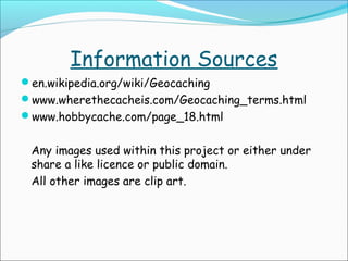 Information Sources
en.wikipedia.org/wiki/Geocaching
www.wherethecacheis.com/Geocaching_terms.html
www.hobbycache.com/page_18.html

Any images used within this project or either under
share a like licence or public domain.
All other images are clip art.

 