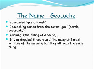 The Name - Geocache
Pronounced "gee-oh-kash“
 Geocaching comes from the terms 'geo' (earth,

geography)
 ‘Caching' (the hiding of a cache).
 If you ‘Goggled’ it you would find many different
versions of the meaning but they all mean the same
thing . . . .

 