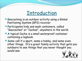 Introduction
Geocaching is an outdoor activity using a Global

Positioning System (GPS) receiver
Participants hide and seek containers, called
“Geocaches" or “Caches", anywhere in the world.
A typical Cache is a small waterproof container
containing a logbook.
Some call it a sport, some a hobby, and some even
other things.  It’s a great family activity that gets you
outdoors to see things that you never thought you
would see.

 