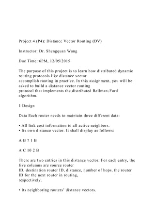 Project 4 (P4): Distance Vector Routing (DV)
Instructor: Dr. Shengquan Wang
Due Time: 6PM, 12/05/2015
The purpose of this project is to learn how distributed dynamic
routing protocols like distance vector
accomplish routing in practice. In this assignment, you will be
asked to build a distance vector routing
protocol that implements the distributed Bellman-Ford
algorithm.
1 Design
Data Each router needs to maintain three different data:
• All link cost information to all active neighbors.
• Its own distance vector. It shall display as follows:
A B 7 1 B
A C 10 2 B
There are two entries in this distance vector. For each entry, the
five columns are source router
ID, destination router ID, distance, number of hops, the router
ID for the next router in routing,
respectively.
• Its neighboring routers’ distance vectors.
 