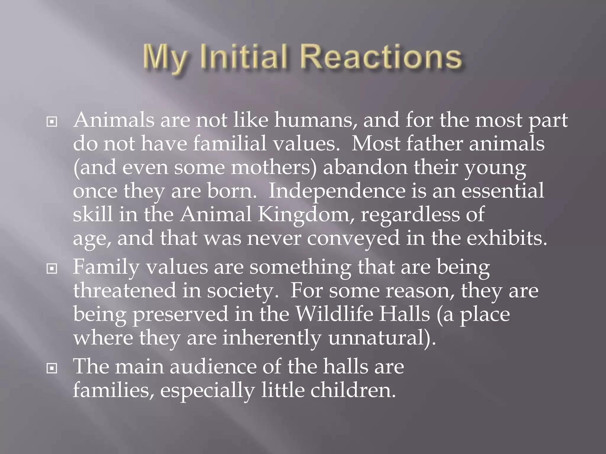 My Initial ReactionsAnimals are not like humans, and for the most part do not have familial values.  Most father animals (and even some mothers) abandon their young once they are born.  Independence is an essential skill in the Animal Kingdom, regardless of age, and that was never conveyed in the exhibits.Family values are something that are being threatened in society.  For some reason, they are being preserved in the Wildlife Halls (a place where they are inherently unnatural).The main audience of the halls are families, especially little children.