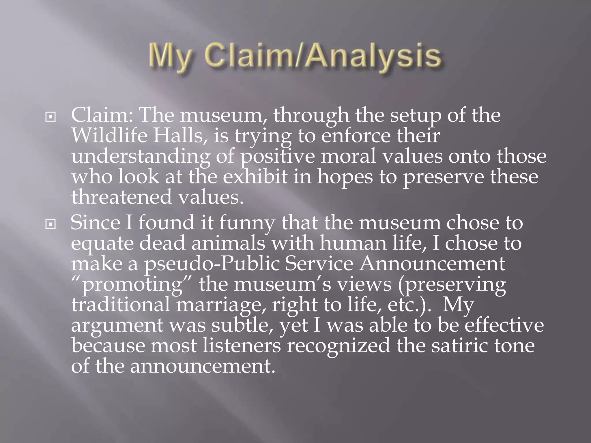 My Claim/AnalysisClaim: The museum, through the setup of the Wildlife Halls, is trying to enforce their understanding of positive moral values onto those who look at the exhibit in hopes to preserve these threatened values.Since I found it funny that the museum chose to equate dead animals with human life, I chose to make a pseudo-Public Service Announcement “promoting” the museum’s views (preserving traditional marriage, right to life, etc.).  My argument was subtle, yet I was able to be effective because most listeners recognized the satiric tone of the announcement. 