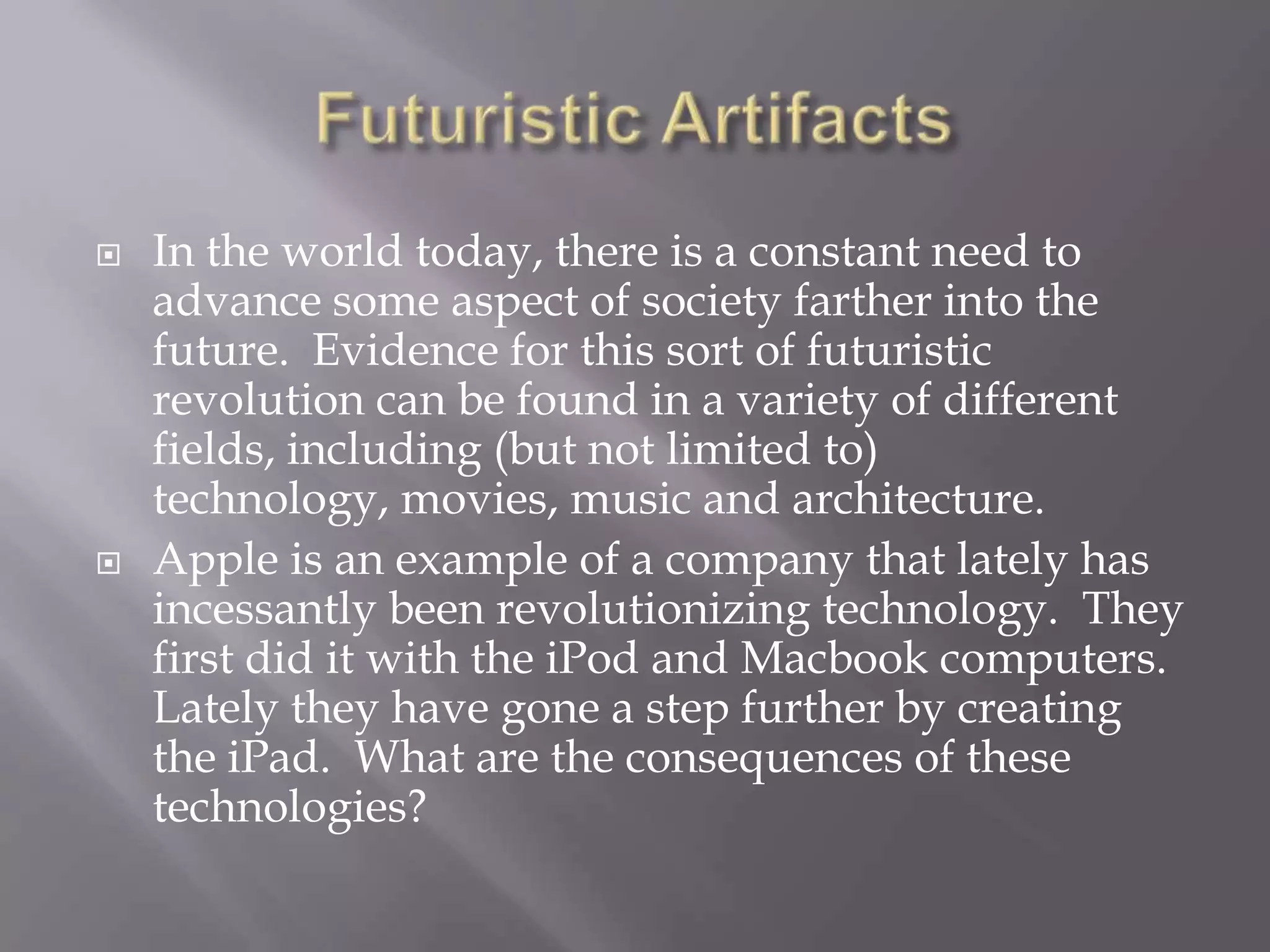 Futuristic ArtifactsIn the world today, there is a constant need to advance some aspect of society farther into the future.  Evidence for this sort of futuristic revolution can be found in a variety of different fields, including (but not limited to) technology, movies, music and architecture.Apple is an example of a company that lately has incessantly been revolutionizing technology.  They first did it with the iPod and Macbook computers.  Lately they have gone a step further by creating the iPad.  What are the consequences of these technologies?