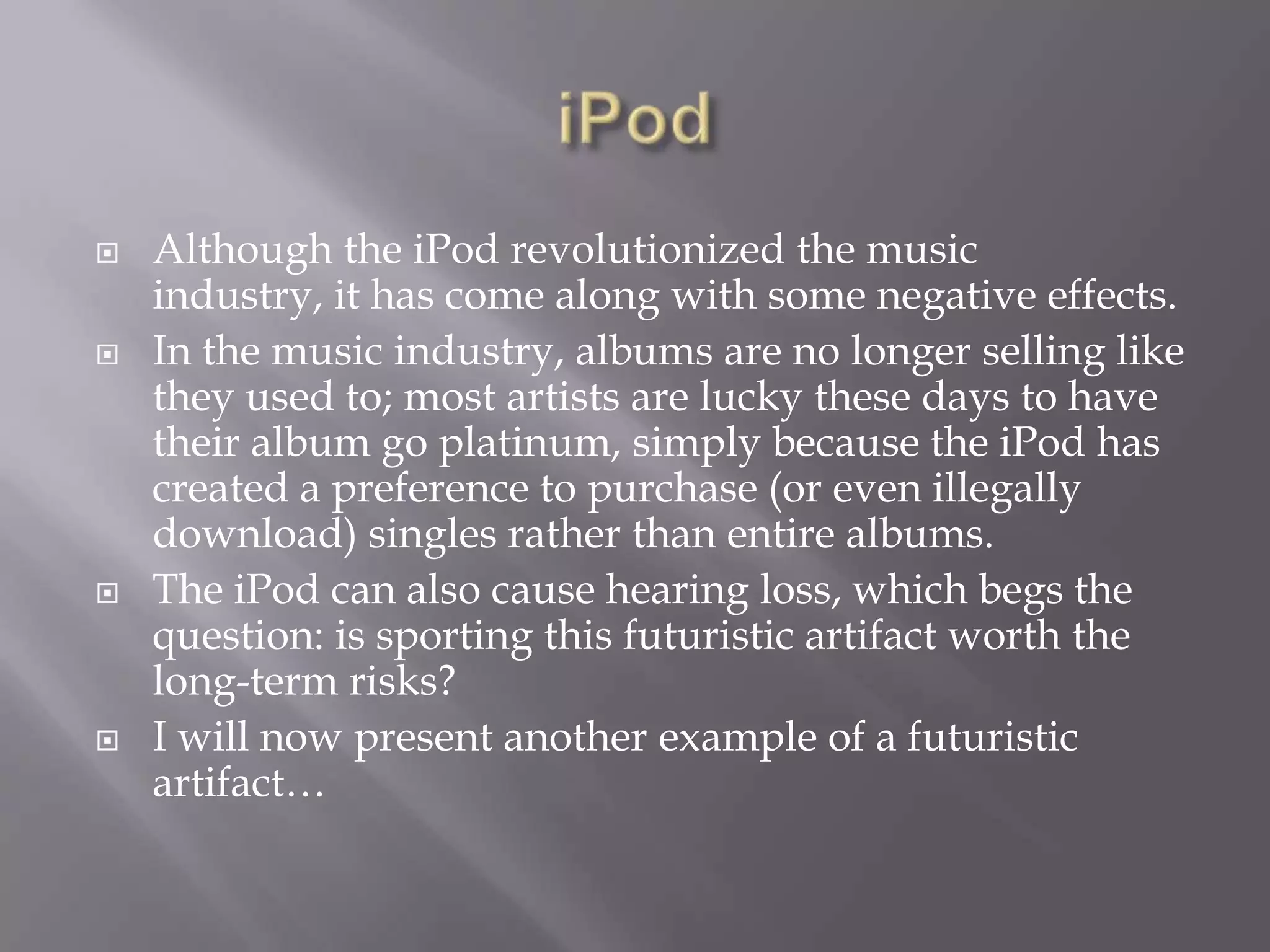 iPodAlthough the iPod revolutionized the music industry, it has come along with some negative effects.  In the music industry, albums are no longer selling like they used to; most artists are lucky these days to have their album go platinum, simply because the iPod has created a preference to purchase (or even illegally download) singles rather than entire albums.The iPod can also cause hearing loss, which begs the question: is sporting this futuristic artifact worth the long-term risks?I will now present another example of a futuristic artifact…