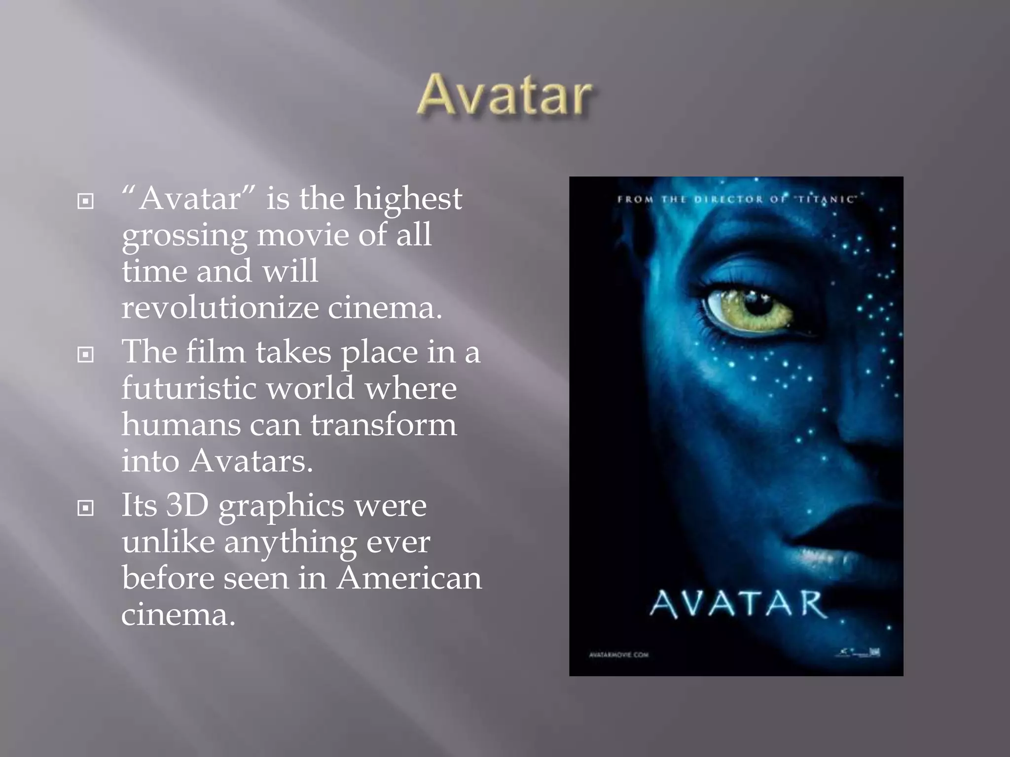 Avatar“Avatar” is the highest grossing movie of all time and will revolutionize cinema.The film takes place in a futuristic world where humans can transform into Avatars.Its 3D graphics were unlike anything ever before seen in American cinema.