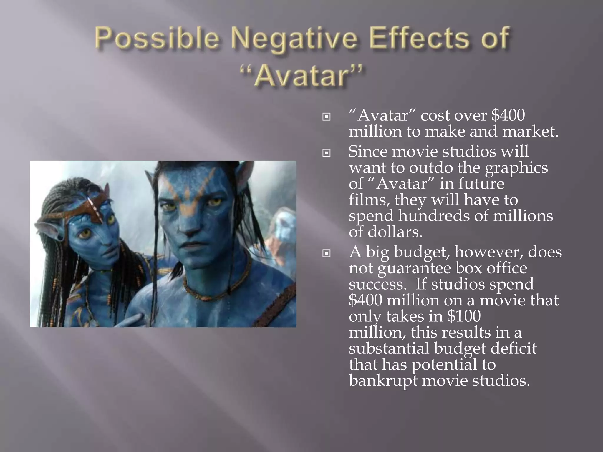 Possible Negative Effects of “Avatar”“Avatar” cost over $400 million to make and market.Since movie studios will want to outdo the graphics of “Avatar” in future films, they will have to spend hundreds of millions of dollars.A big budget, however, does not guarantee box office success.  If studios spend $400 million on a movie that only takes in $100 million, this results in a substantial budget deficit that has potential to bankrupt movie studios.