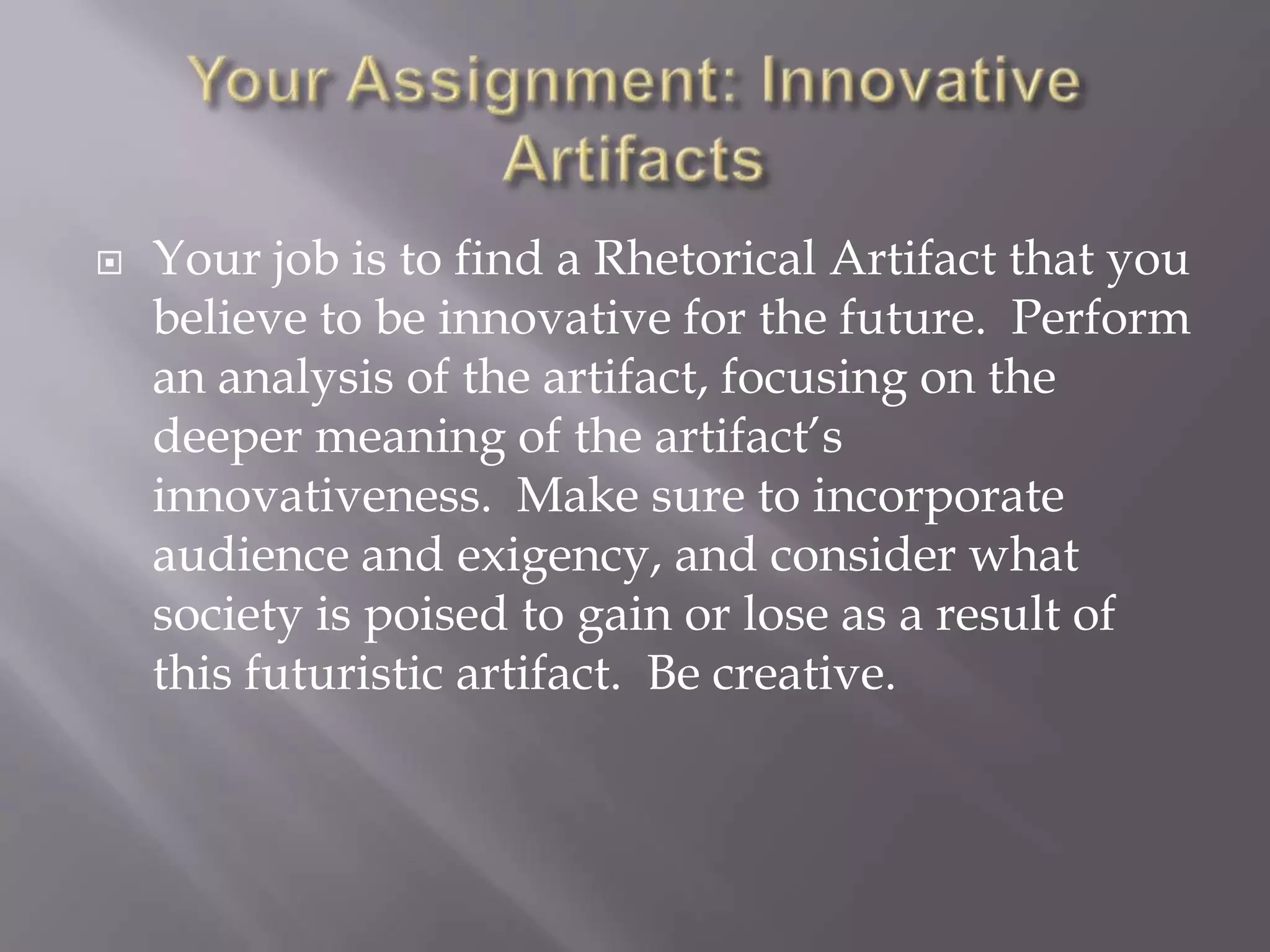 Your Assignment: Innovative ArtifactsYour job is to find a Rhetorical Artifact that you believe to be innovative for the future.  Perform an analysis of the artifact, focusing on the deeper meaning of the artifact’s innovativeness.  Make sure to incorporate audience and exigency, and consider what society is poised to gain or lose as a result of this futuristic artifact.  Be creative.