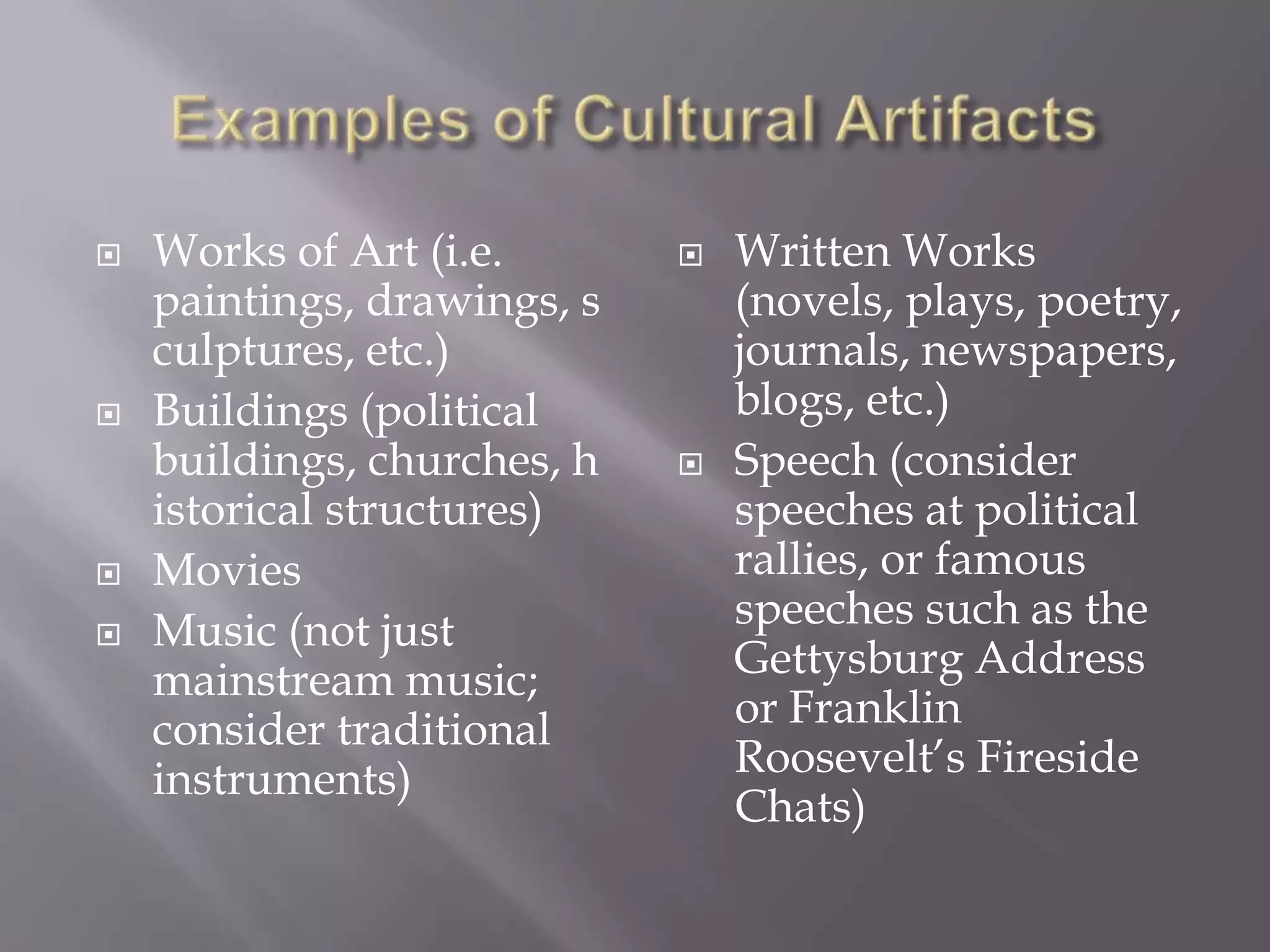 Examples of Cultural ArtifactsWorks of Art (i.e. paintings, drawings, sculptures, etc.)Buildings (political buildings, churches, historical structures)Movies Music (not just mainstream music; consider traditional instruments)Written Works (novels, plays, poetry, journals, newspapers, blogs, etc.)Speech (consider speeches at political rallies, or famous speeches such as the Gettysburg Address or Franklin Roosevelt’s Fireside Chats)