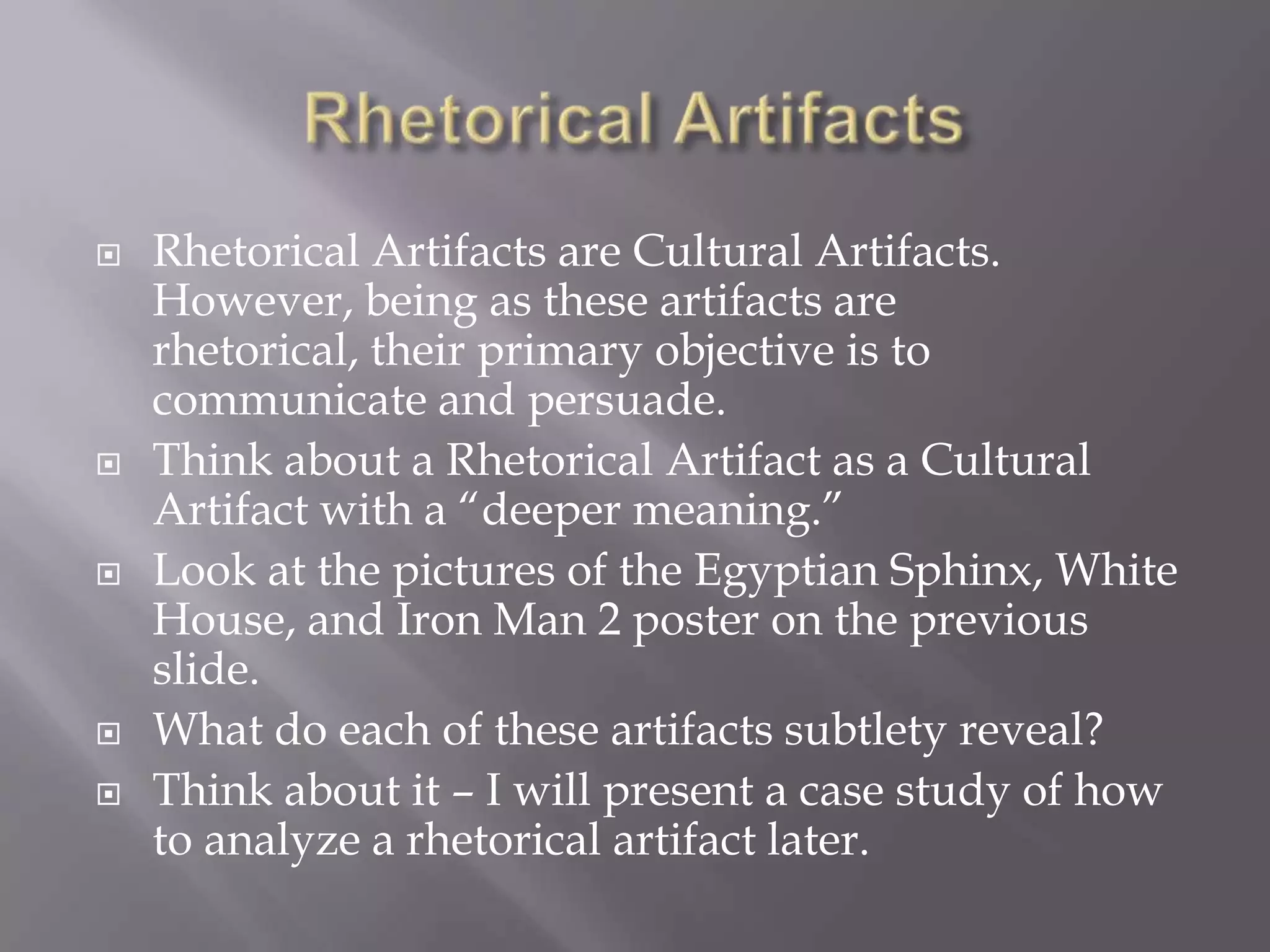 Rhetorical ArtifactsRhetorical Artifacts are Cultural Artifacts.  However, being as these artifacts are rhetorical, their primary objective is to communicate and persuade.Think about a Rhetorical Artifact as a Cultural Artifact with a “deeper meaning.”  Look at the pictures of the Egyptian Sphinx, White House, and Iron Man 2 poster on the previous slide.What do each of these artifacts subtlety reveal?Think about it – I will present a case study of how to analyze a rhetorical artifact later.