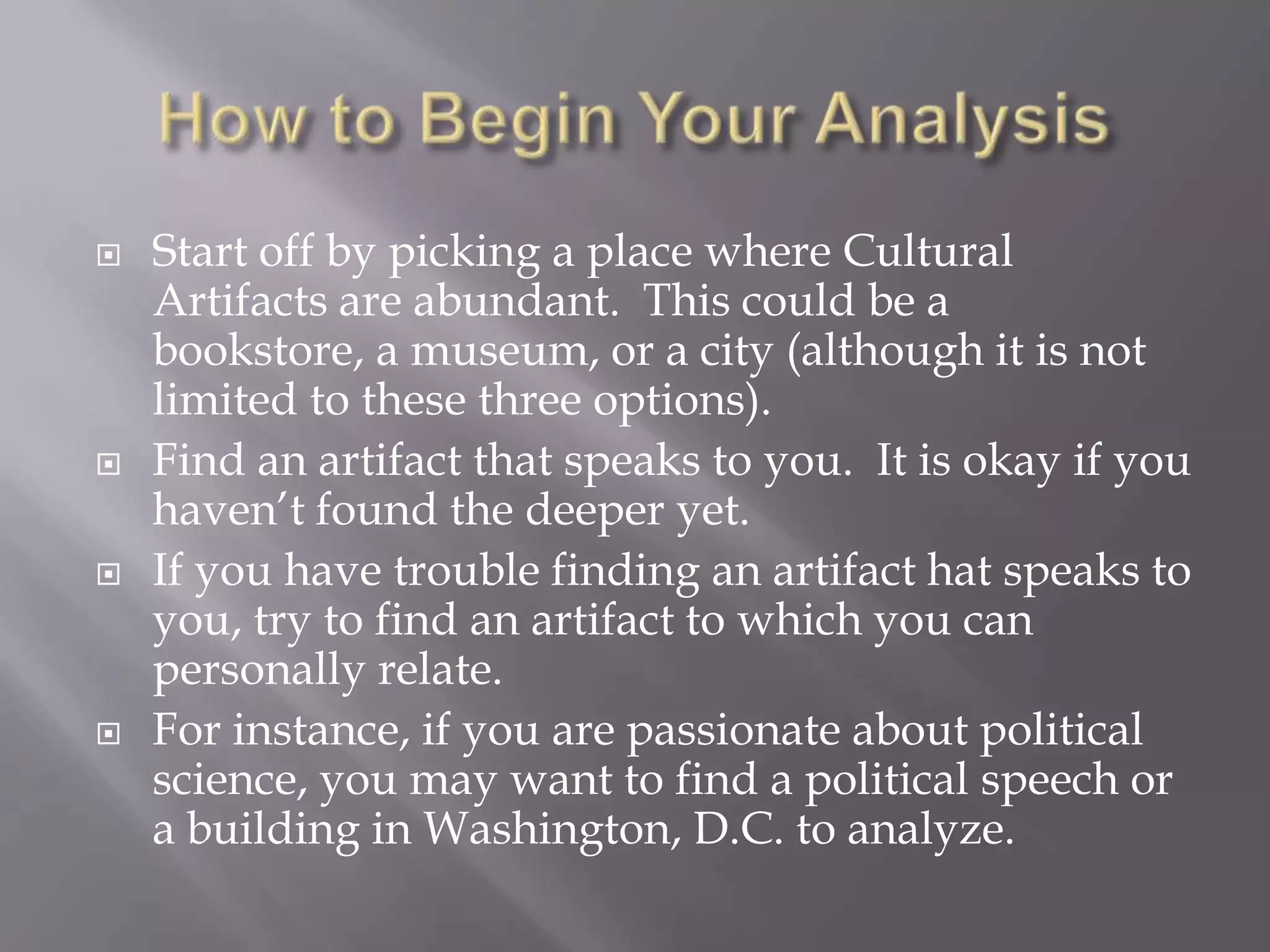 How to Begin Your AnalysisStart off by picking a place where Cultural Artifacts are abundant.  This could be a bookstore, a museum, or a city (although it is not limited to these three options).Find an artifact that speaks to you.  It is okay if you haven’t found the deeper yet. If you have trouble finding an artifact hat speaks to you, try to find an artifact to which you can personally relate.For instance, if you are passionate about political science, you may want to find a political speech or a building in Washington, D.C. to analyze.