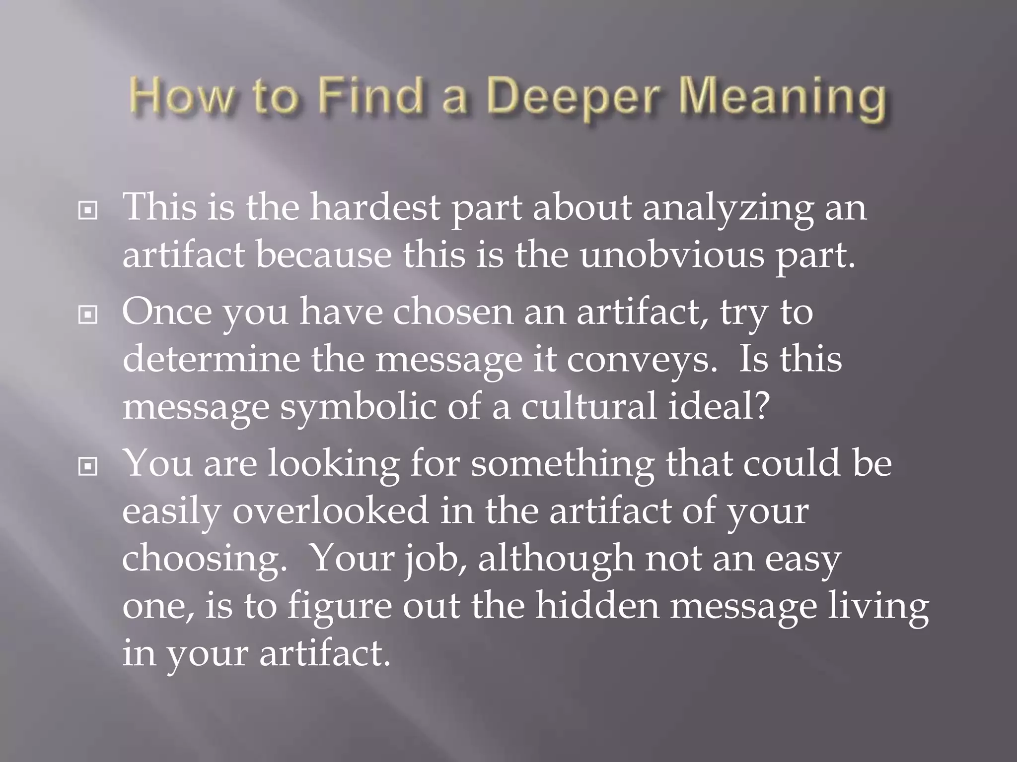 How to Find a Deeper MeaningThis is the hardest part about analyzing an artifact because this is the unobvious part.Once you have chosen an artifact, try to determine the message it conveys.  Is this message symbolic of a cultural ideal?You are looking for something that could be easily overlooked in the artifact of your choosing.  Your job, although not an easy one, is to figure out the hidden message living in your artifact.