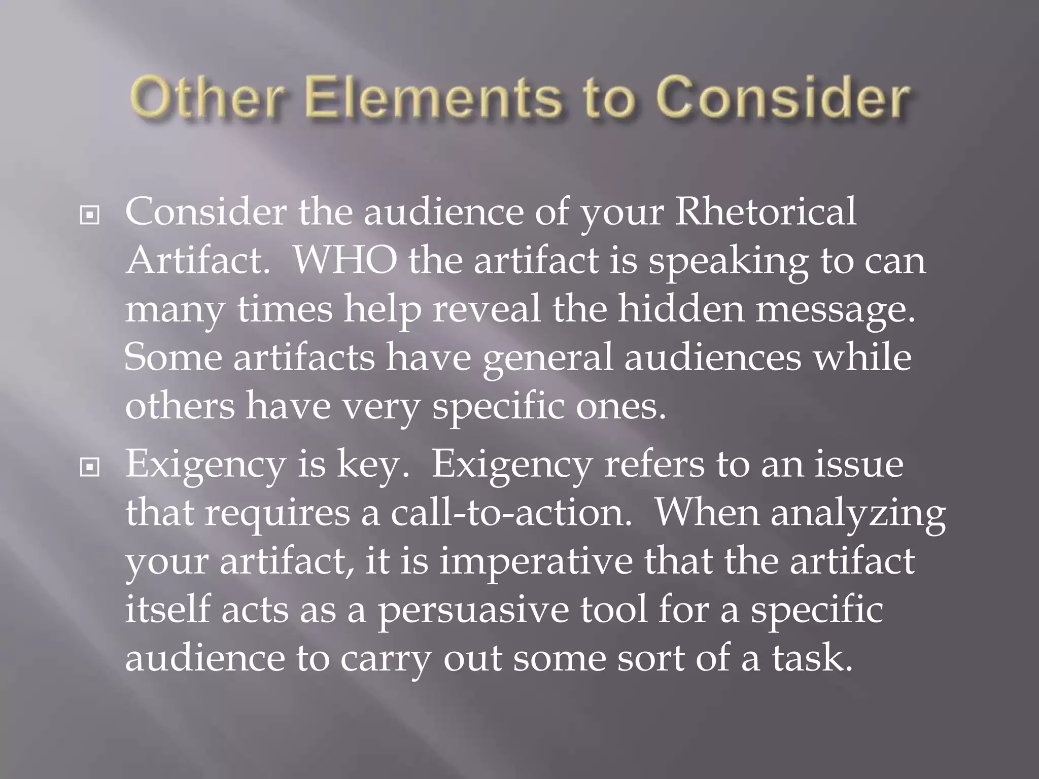Other Elements to ConsiderConsider the audience of your Rhetorical Artifact.  WHO the artifact is speaking to can many times help reveal the hidden message.  Some artifacts have general audiences while others have very specific ones. Exigency is key.  Exigency refers to an issue that requires a call-to-action.  When analyzing your artifact, it is imperative that the artifact itself acts as a persuasive tool for a specific audience to carry out some sort of a task.