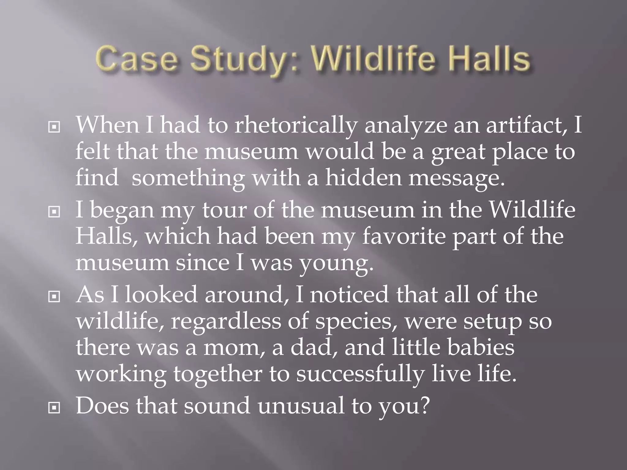 Case Study: Wildlife HallsWhen I had to rhetorically analyze an artifact, I felt that the museum would be a great place to find  something with a hidden message.I began my tour of the museum in the Wildlife Halls, which had been my favorite part of the museum since I was young.As I looked around, I noticed that all of the wildlife, regardless of species, were setup so there was a mom, a dad, and little babies working together to successfully live life.Does that sound unusual to you?