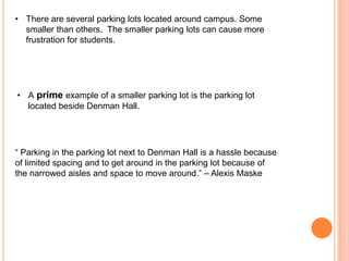 • There are several parking lots located around campus. Some
smaller than others. The smaller parking lots can cause more
frustration for students.

• A prime example of a smaller parking lot is the parking lot
located beside Denman Hall.

“ Parking in the parking lot next to Denman Hall is a hassle because
of limited spacing and to get around in the parking lot because of
the narrowed aisles and space to move around.” – Alexis Maske

 