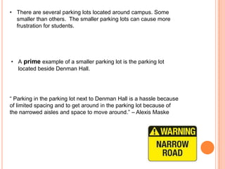 • There are several parking lots located around campus. Some
smaller than others. The smaller parking lots can cause more
frustration for students.

• A prime example of a smaller parking lot is the parking lot
located beside Denman Hall.

“ Parking in the parking lot next to Denman Hall is a hassle because
of limited spacing and to get around in the parking lot because of
the narrowed aisles and space to move around.” – Alexis Maske

 