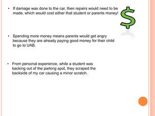 • If damage was done to the car, then repairs would need to be
made, which would cost either that student or parents money!

• Spending more money means parents would get angry
because they are already paying good money for their child
to go to UAB.

• From personal experience, while a student was
backing out of the parking spot, they scraped the
backside of my car causing a minor scratch.

 