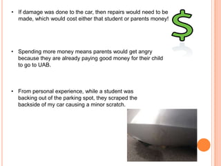 • If damage was done to the car, then repairs would need to be
made, which would cost either that student or parents money!

• Spending more money means parents would get angry
because they are already paying good money for their child
to go to UAB.

• From personal experience, while a student was
backing out of the parking spot, they scraped the
backside of my car causing a minor scratch.

 