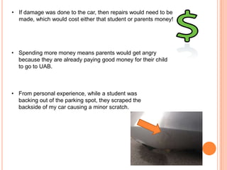 • If damage was done to the car, then repairs would need to be
made, which would cost either that student or parents money!

• Spending more money means parents would get angry
because they are already paying good money for their child
to go to UAB.

• From personal experience, while a student was
backing out of the parking spot, they scraped the
backside of my car causing a minor scratch.

 