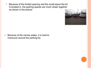• Because of the limited spacing and the small space the lot
is located in, the parking spaces are much closer together
as shown in the picture

• Because of the narrow aisles, it is hard to
maneuver around the parking lot.

 