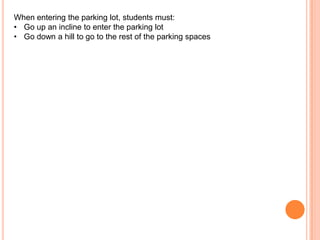 When entering the parking lot, students must:
• Go up an incline to enter the parking lot
• Go down a hill to go to the rest of the parking spaces

 