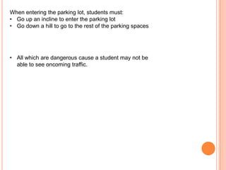 When entering the parking lot, students must:
• Go up an incline to enter the parking lot
• Go down a hill to go to the rest of the parking spaces

• All which are dangerous cause a student may not be
able to see oncoming traffic.

 