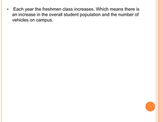 •

Each year the freshmen class increases. Which means there is
an increase in the overall student population and the number of
vehicles on campus.

 