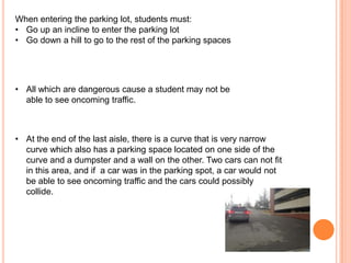 When entering the parking lot, students must:
• Go up an incline to enter the parking lot
• Go down a hill to go to the rest of the parking spaces

• All which are dangerous cause a student may not be
able to see oncoming traffic.

• At the end of the last aisle, there is a curve that is very narrow
curve which also has a parking space located on one side of the
curve and a dumpster and a wall on the other. Two cars can not fit
in this area, and if a car was in the parking spot, a car would not
be able to see oncoming traffic and the cars could possibly
collide.

 