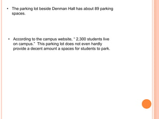• The parking lot beside Denman Hall has about 89 parking
spaces.

• According to the campus website, “ 2,300 students live
on campus.” This parking lot does not even hardly
provide a decent amount a spaces for students to park.

 