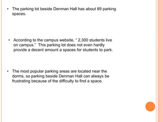 • The parking lot beside Denman Hall has about 89 parking
spaces.

• According to the campus website, “ 2,300 students live
on campus.” This parking lot does not even hardly
provide a decent amount a spaces for students to park.

• The most popular parking areas are located near the
dorms, so parking beside Denman Hall can always be
frustrating because of the difficulty to find a space.

 
