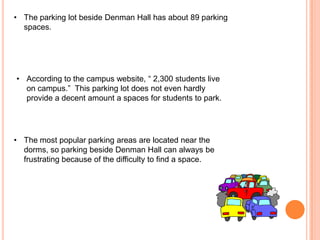 • The parking lot beside Denman Hall has about 89 parking
spaces.

• According to the campus website, “ 2,300 students live
on campus.” This parking lot does not even hardly
provide a decent amount a spaces for students to park.

• The most popular parking areas are located near the
dorms, so parking beside Denman Hall can always be
frustrating because of the difficulty to find a space.

 
