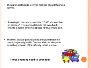 • The parking lot beside Denman Hall has about 89 parking
spaces.

• According to the campus website, “ 2,300 students live
on campus.” This parking lot does not even hardly
provide a decent amount a spaces for students to park.

• The most popular parking areas are located near the
dorms, so parking beside Denman Hall can always be
frustrating because of the difficulty to find a space.

These changes need to be made!

 
