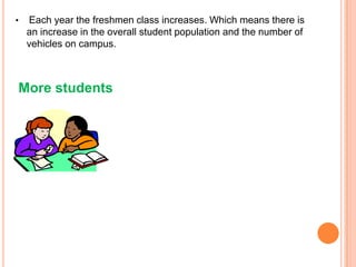 •

Each year the freshmen class increases. Which means there is
an increase in the overall student population and the number of
vehicles on campus.

More students

 