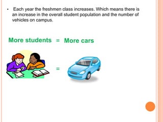 •

Each year the freshmen class increases. Which means there is
an increase in the overall student population and the number of
vehicles on campus.

More students = More cars

=

 