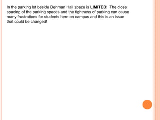 In the parking lot beside Denman Hall space is LIMITED! The close
spacing of the parking spaces and the tightness of parking can cause
many frustrations for students here on campus and this is an issue
that could be changed!

 