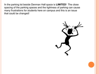 In the parking lot beside Denman Hall space is LIMITED! The close
spacing of the parking spaces and the tightness of parking can cause
many frustrations for students here on campus and this is an issue
that could be changed!

 