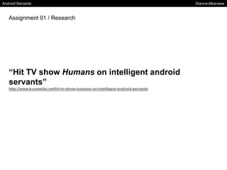 Android Servants Dianna Albanese
“Hit TV show Humans on intelligent android
servants”
http://www.kurzweilai.net/hit-tv-show-humans-on-intelligent-android-servants
Assignment 01 / Research
 