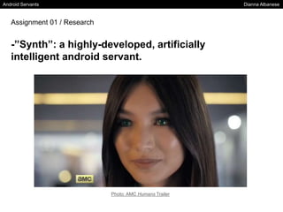 Android Servants Dianna Albanese
Assignment 01 / Research
-”Synth”: a highly-developed, artificially
intelligent android servant.
Photo: AMC Humans Trailer
 