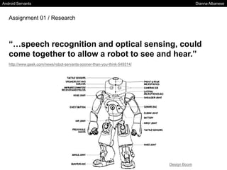 Android Servants Dianna Albanese
Assignment 01 / Research
“…speech recognition and optical sensing, could
come together to allow a robot to see and hear.”
http://www.geek.com/news/robot-servants-sooner-than-you-think-549314/
Design Boom
 