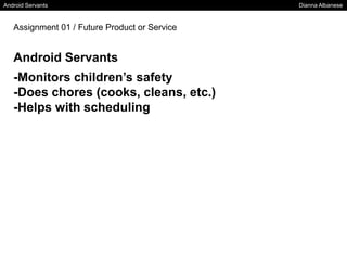 Android Servants Dianna Albanese
Assignment 01 / Future Product or Service
Android Servants
-Monitors children’s safety
-Does chores (cooks, cleans, etc.)
-Helps with scheduling
 