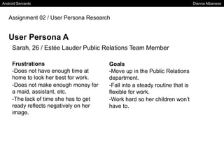 Android Servants Dianna Albanese
Assignment 02 / User Persona Research
User Persona A
Sarah, 26 / Estée Lauder Public Relations Team Member
Frustrations
-Does not have enough time at
home to look her best for work.
-Does not make enough money for
a maid, assistant, etc.
-The lack of time she has to get
ready reflects negatively on her
image.
Goals
-Move up in the Public Relations
department.
-Fall into a steady routine that is
flexible for work.
-Work hard so her children won’t
have to.
 