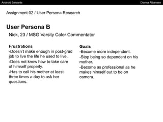 Android Servants Dianna Albanese
Assignment 02 / User Persona Research
User Persona B
Nick, 23 / MSG Varsity Color Commentator
Frustrations
-Doesn’t make enough in post-grad
job to live the life he used to live.
-Does not know how to take care
of himself properly.
-Has to call his mother at least
three times a day to ask her
questions.
Goals
-Become more independent.
-Stop being so dependent on his
mother.
-Become as professional as he
makes himself out to be on
camera.
 