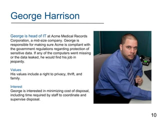 George Harrison
George is head of IT at Acme Medical Records
Corporation, a mid-size company. George is
responsible for making sure Acme is compliant with
the government regulations regarding protection of
sensitive data. If any of the computers went missing
or the data leaked, he would find his job in
jeopardy.
Values
His values include a right to privacy, thrift, and
family.
Interest
George is interested in minimizing cost of disposal,
including time required by staff to coordinate and
supervise disposal.
10
 