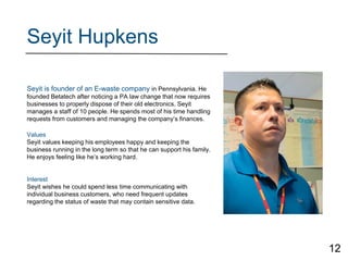 Seyit Hupkens
Seyit is founder of an E-waste company in Pennsylvania. He
founded Betatech after noticing a PA law change that now requires
businesses to properly dispose of their old electronics. Seyit
manages a staff of 10 people. He spends most of his time handling
requests from customers and managing the company’s finances.
Values
Seyit values keeping his employees happy and keeping the
business running in the long term so that he can support his family.
He enjoys feeling like he’s working hard.
Interest
Seyit wishes he could spend less time communicating with
individual business customers, who need frequent updates
regarding the status of waste that may contain sensitive data.
12
 