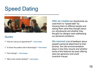 Speed Dating
After we created our storyboards we
used them to "speed-date" by
showing them to different people and
asking them what they thought about
our storyboards and whether they
thought our designs were addressing
our persona's problems.
We received a lot of feedback about
people's personal attachment to their
phones, the role environmentalism
plays in how they recycle and whether
some of the features we were offering
were too generous and could
incentive misuse.
• "How do I set-up an appointment?" - Interviewee
• "It shows the positive side of technology!" - Interviewee
• "Poor George." - Interviewee
• "Why is this monitor floating?" - Interviewee
Quotes
15
 